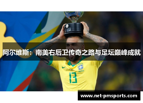 阿尔维斯：南美右后卫传奇之路与足坛巅峰成就