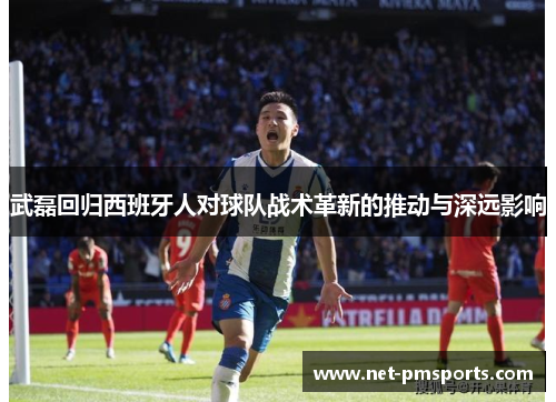 武磊回归西班牙人对球队战术革新的推动与深远影响