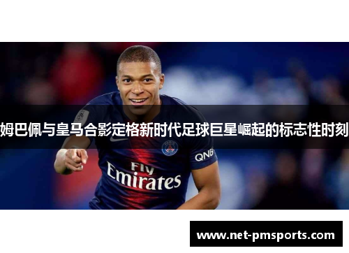 姆巴佩与皇马合影定格新时代足球巨星崛起的标志性时刻