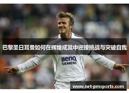 巴黎圣日耳曼如何在辉煌成就中迎接挑战与突破自我