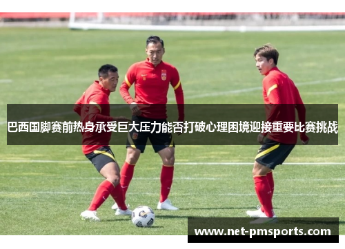 巴西国脚赛前热身承受巨大压力能否打破心理困境迎接重要比赛挑战