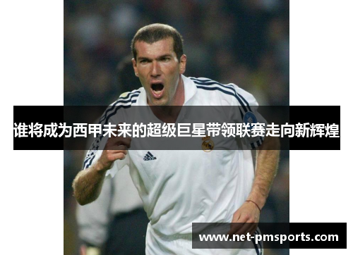 谁将成为西甲未来的超级巨星带领联赛走向新辉煌
