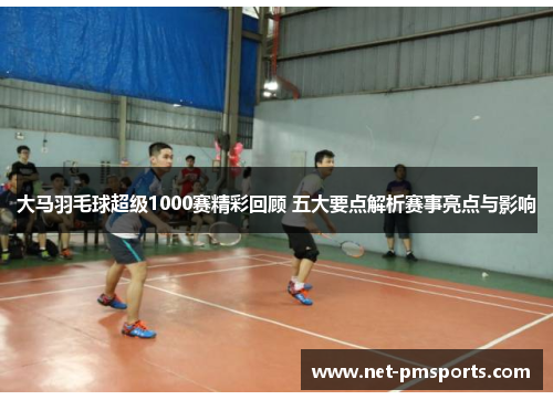 大马羽毛球超级1000赛精彩回顾 五大要点解析赛事亮点与影响