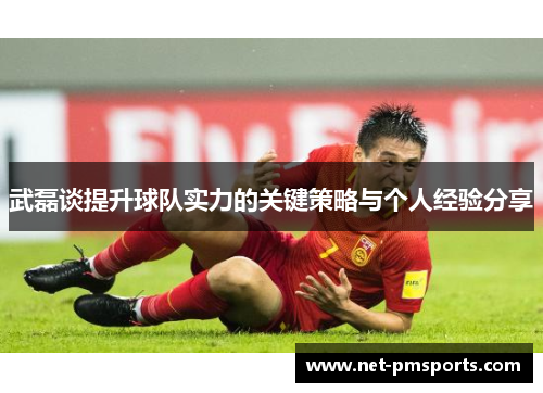 武磊谈提升球队实力的关键策略与个人经验分享
